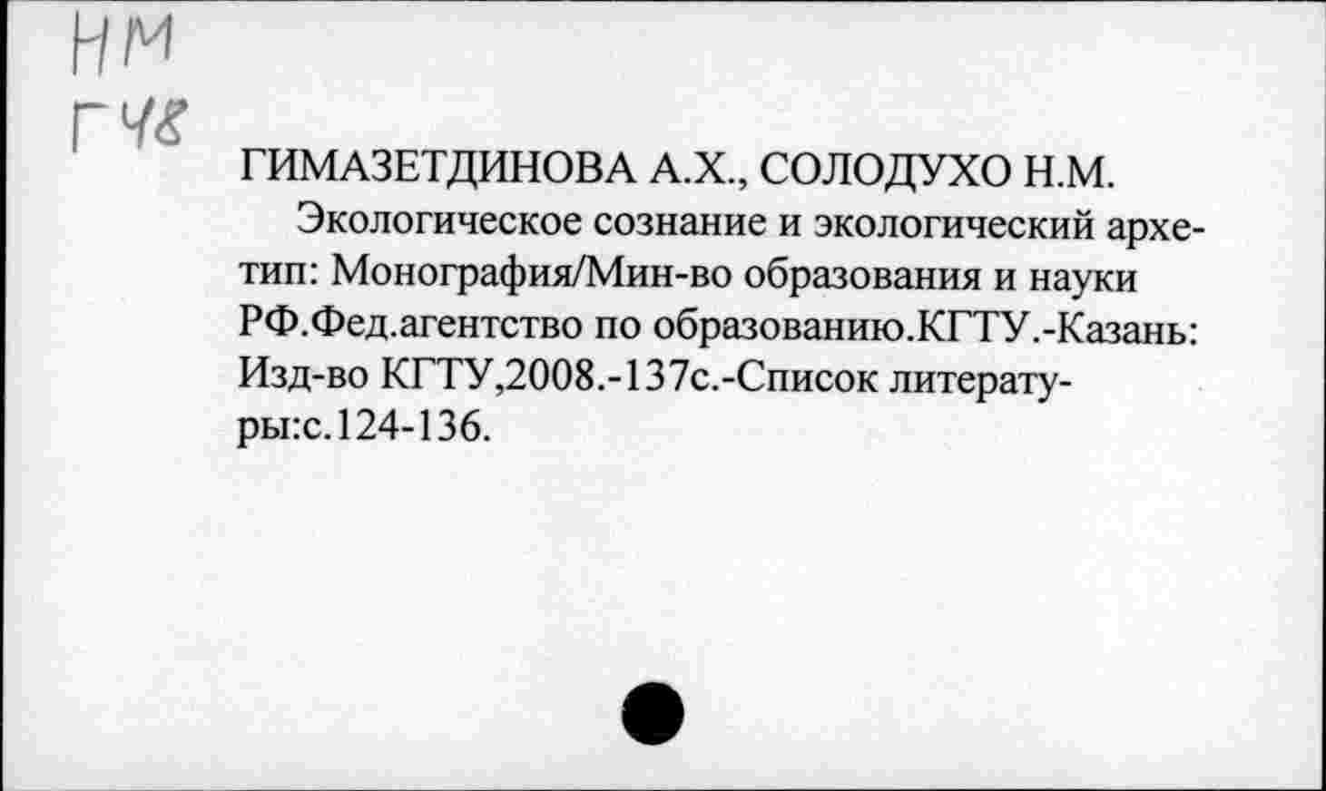 ﻿нм
г
ГИМАЗЕТДИНОВА А.Х., СОЛОДУХО Н.М.
Экологическое сознание и экологический архетип: Монография/Мин-во образования и науки РФ.Фед.агентство по образованию.КГТУ.-Казань: Изд-во КГТУ,2008.-137с.-Список литературы^. 124-136.